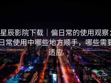 星辰影院下载｜偏日常的使用观察：日常使用中哪些地方顺手，哪些需要适应