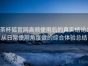 茶杯狐官网高频使用后的真实结论：从日常使用角度做的综合体验总结