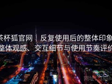 茶杯狐官网｜反复使用后的整体印象：整体观感、交互细节与使用节奏评价