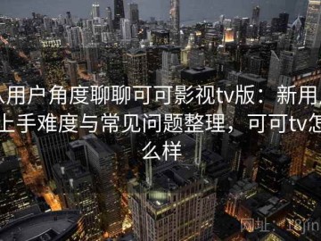 从用户角度聊聊可可影视tv版：新用户上手难度与常见问题整理，可可tv怎么样