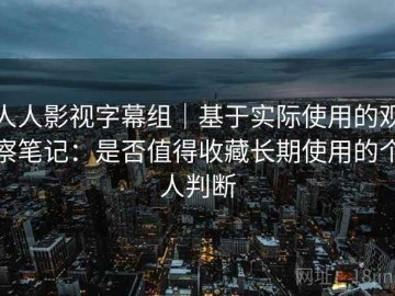 人人影视字幕组｜基于实际使用的观察笔记：是否值得收藏长期使用的个人判断