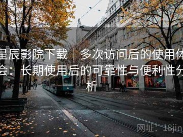 星辰影院下载｜多次访问后的使用体会：长期使用后的可靠性与便利性分析