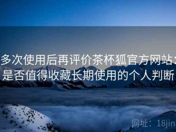 多次使用后再评价茶杯狐官方网站：是否值得收藏长期使用的个人判断