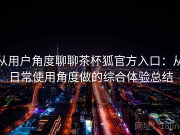 从用户角度聊聊茶杯狐官方入口：从日常使用角度做的综合体验总结