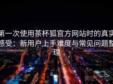 第一次使用茶杯狐官方网站时的真实感受：新用户上手难度与常见问题整理