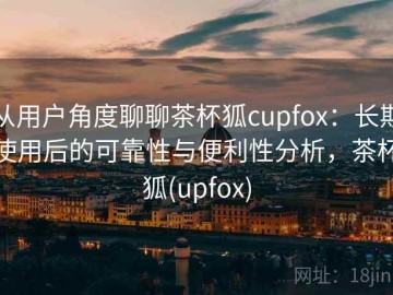 从用户角度聊聊茶杯狐cupfox：长期使用后的可靠性与便利性分析，茶杯狐(upfox)
