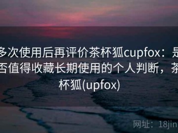多次使用后再评价茶杯狐cupfox：是否值得收藏长期使用的个人判断，茶杯狐(upfox)