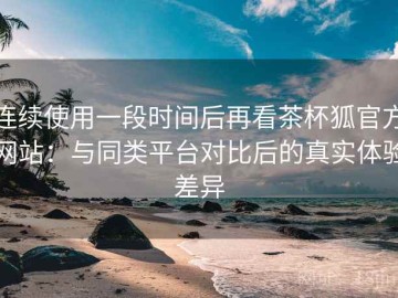 连续使用一段时间后再看茶杯狐官方网站：与同类平台对比后的真实体验差异