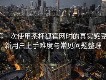 第一次使用茶杯狐官网时的真实感受：新用户上手难度与常见问题整理