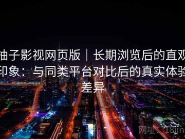 柚子影视网页版｜长期浏览后的直观印象：与同类平台对比后的真实体验差异