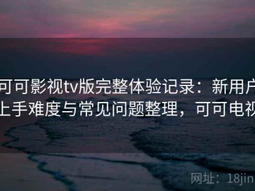 可可影视tv版完整体验记录：新用户上手难度与常见问题整理，可可电视