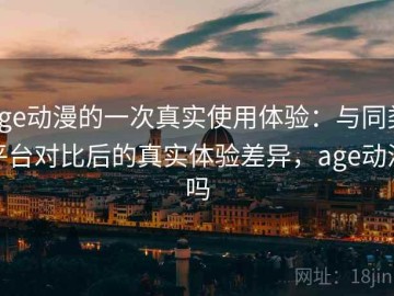 age动漫的一次真实使用体验：与同类平台对比后的真实体验差异，age动漫吗