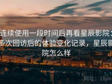 连续使用一段时间后再看星辰影院：多次回访后的体验变化记录，星辰影院怎么样