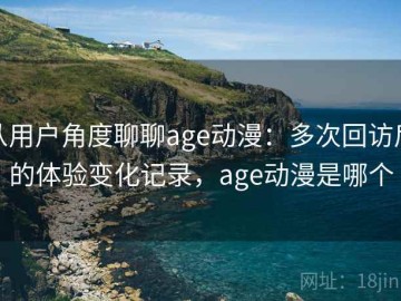 从用户角度聊聊age动漫：多次回访后的体验变化记录，age动漫是哪个
