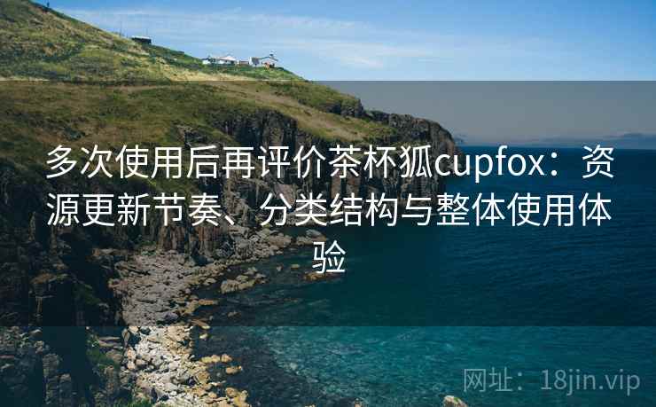 多次使用后再评价茶杯狐cupfox:资源更新节奏、分类结构与整体使用体验 多次使用后再评价茶杯狐cupfox:资源更新节奏、分类结构与整体使用体验