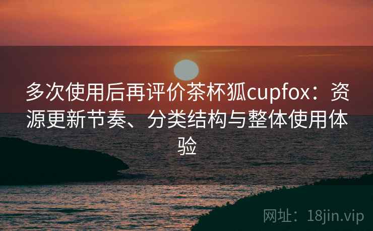 多次使用后再评价茶杯狐cupfox:资源更新节奏、分类结构与整体使用体验 多次使用后再评价茶杯狐cupfox:资源更新节奏、分类结构与整体使用体验