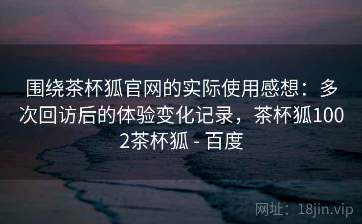 围绕茶杯狐官网的实际使用感想:多次回访后的体验变化记录,茶杯狐1002茶杯狐 - 百度 围绕茶杯狐官网的实际使用感想:多次回访后的体验变化记录,茶杯狐1002茶杯狐 - 百度