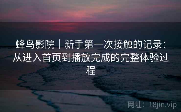 蜂鸟影院|新手第一次接触的记录:从进入首页到播放完成的完整体验过程 蜂鸟影院|新手第一次接触的记录:从进入首页到播放完成的完整体验过程