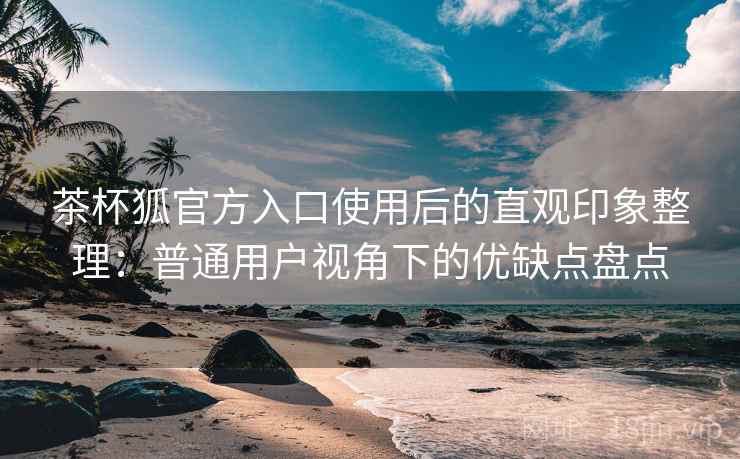 茶杯狐官方入口使用后的直观印象整理：普通用户视角下的优缺点盘点