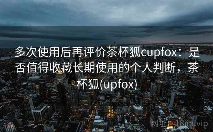 多次使用后再评价茶杯狐cupfox:是否值得收藏长期使用的个人判断,茶杯狐(upfox) 多次使用后再评价茶杯狐cupfox:是否值得收藏长期使用的个人判断,茶杯狐(upfox)