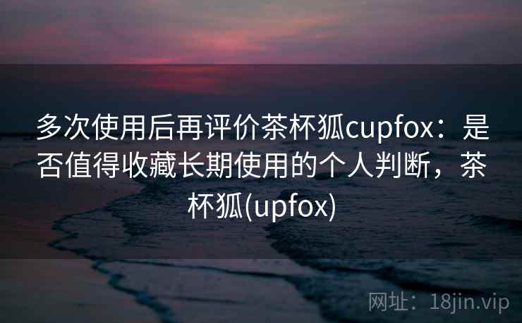 多次使用后再评价茶杯狐cupfox:是否值得收藏长期使用的个人判断,茶杯狐(upfox) 多次使用后再评价茶杯狐cupfox:是否值得收藏长期使用的个人判断,茶杯狐(upfox)