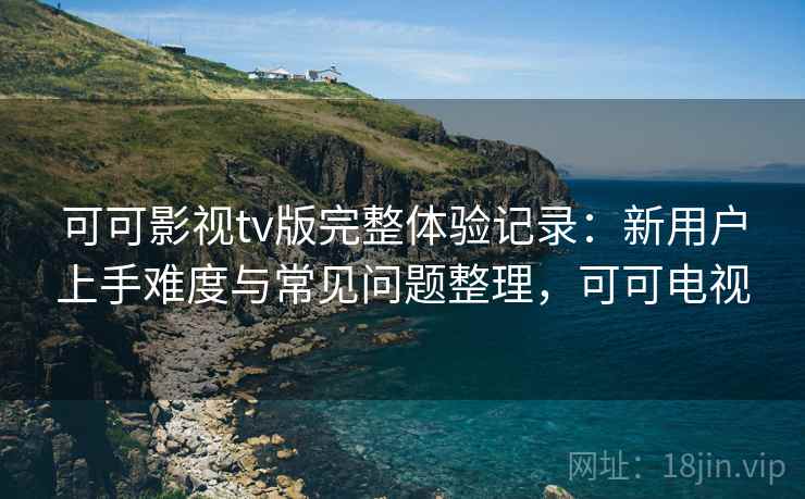 可可影视tv版完整体验记录：新用户上手难度与常见问题整理，可可电视