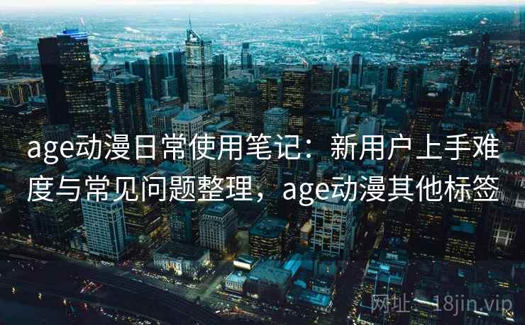 age动漫日常使用笔记：新用户上手难度与常见问题整理，age动漫其他标签