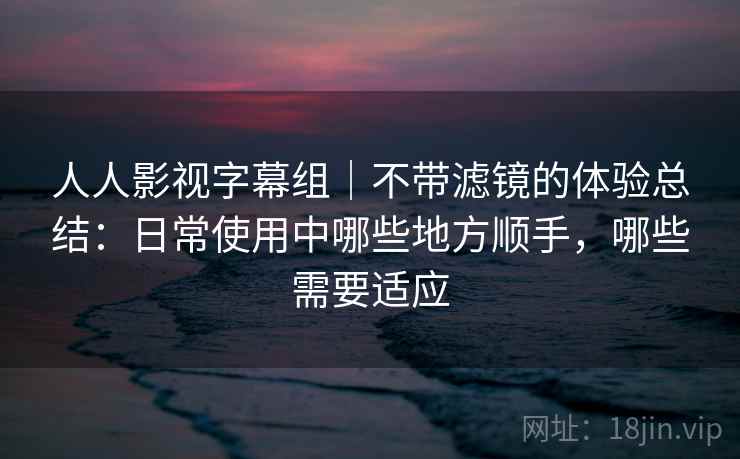 人人影视字幕组|不带滤镜的体验总结:日常使用中哪些地方顺手,哪些需要适应 人人影视字幕组|不带滤镜的体验总结:日常使用中哪些地方顺手,哪些需要适应