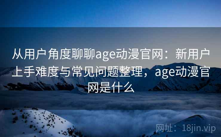 从用户角度聊聊age动漫官网：新用户上手难度与常见问题整理，age动漫官网是什么