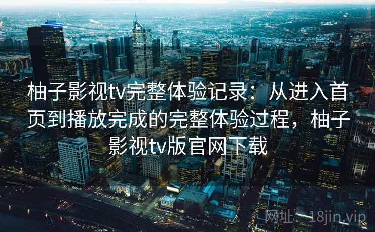 柚子影视tv完整体验记录：从进入首页到播放完成的完整体验过程，柚子影视tv版官网下载