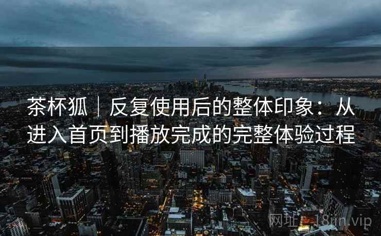 茶杯狐｜反复使用后的整体印象：从进入首页到播放完成的完整体验过程