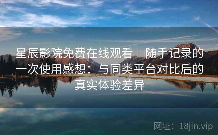 星辰影院免费在线观看｜随手记录的一次使用感想：与同类平台对比后的真实体验差异