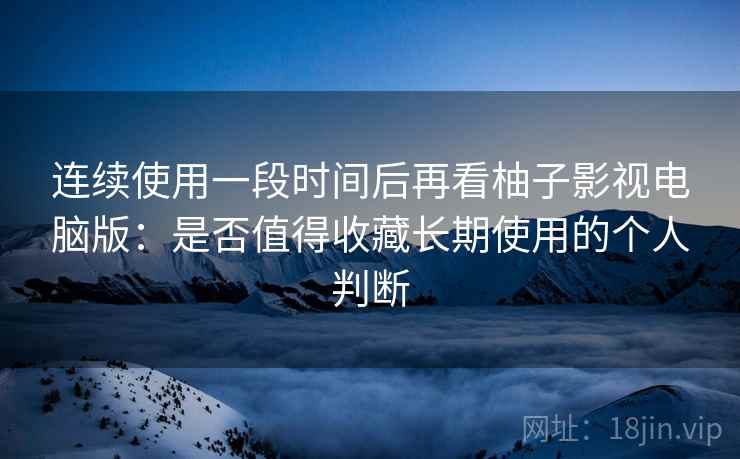 连续使用一段时间后再看柚子影视电脑版：是否值得收藏长期使用的个人判断