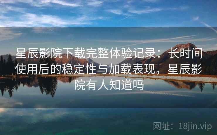 星辰影院下载完整体验记录：长时间使用后的稳定性与加载表现，星辰影院有人知道吗