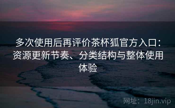 多次使用后再评价茶杯狐官方入口：资源更新节奏、分类结构与整体使用体验