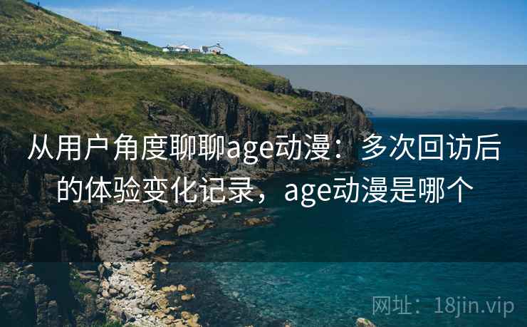 从用户角度聊聊age动漫：多次回访后的体验变化记录，age动漫是哪个