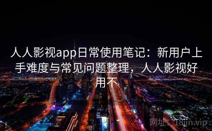 人人影视app日常使用笔记：新用户上手难度与常见问题整理，人人影视好用不