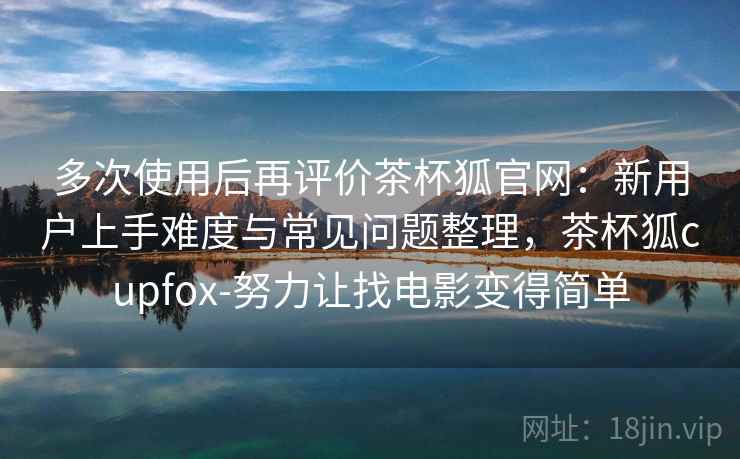 多次使用后再评价茶杯狐官网：新用户上手难度与常见问题整理，茶杯狐cupfox-努力让找电影变得简单
