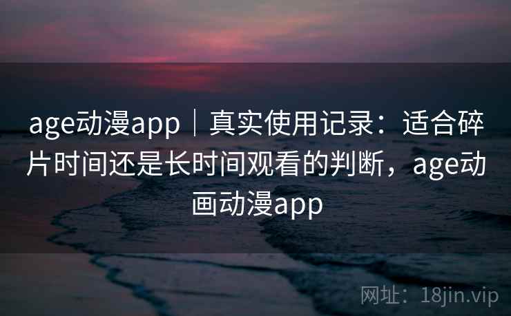 age动漫app｜真实使用记录：适合碎片时间还是长时间观看的判断，age动画动漫app