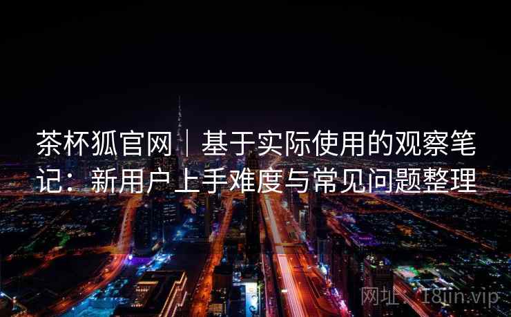 茶杯狐官网｜基于实际使用的观察笔记：新用户上手难度与常见问题整理
