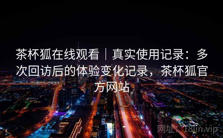 茶杯狐在线观看｜真实使用记录：多次回访后的体验变化记录，茶杯狐官方网站