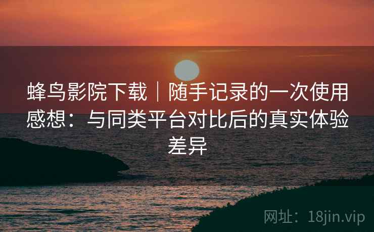 蜂鸟影院下载｜随手记录的一次使用感想：与同类平台对比后的真实体验差异