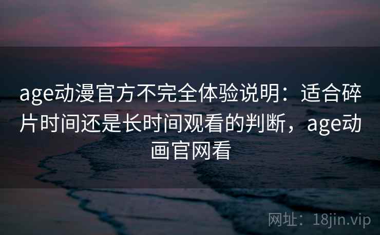 age动漫官方不完全体验说明：适合碎片时间还是长时间观看的判断，age动画官网看