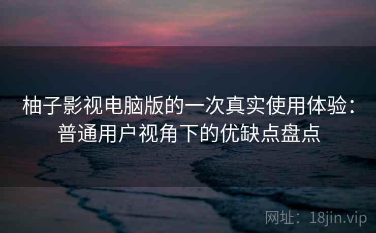 柚子影视电脑版的一次真实使用体验：普通用户视角下的优缺点盘点