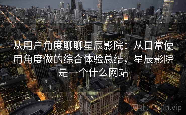 从用户角度聊聊星辰影院：从日常使用角度做的综合体验总结，星辰影院是一个什么网站