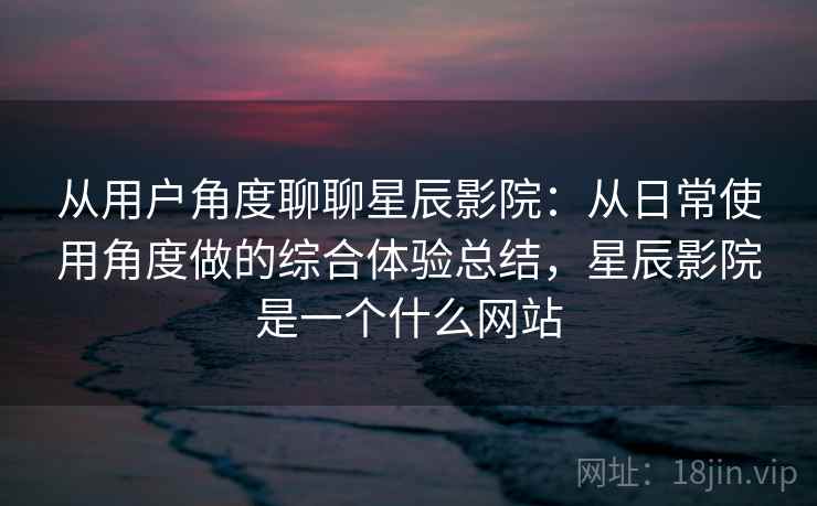 从用户角度聊聊星辰影院：从日常使用角度做的综合体验总结，星辰影院是一个什么网站
