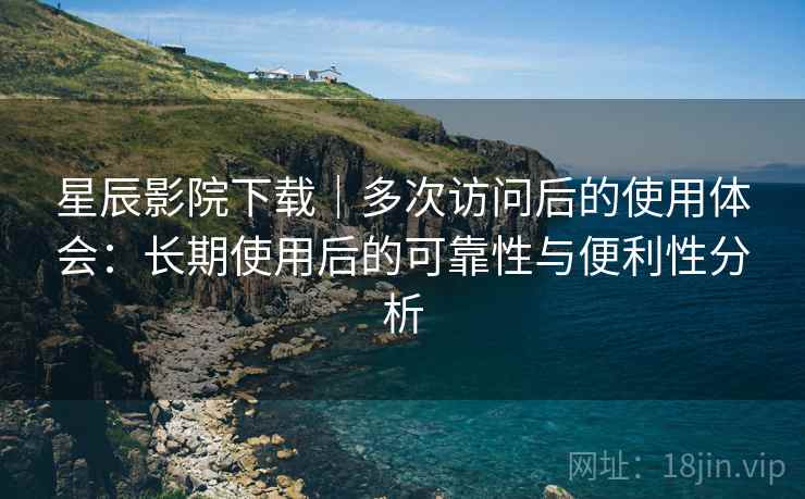 星辰影院下载｜多次访问后的使用体会：长期使用后的可靠性与便利性分析
