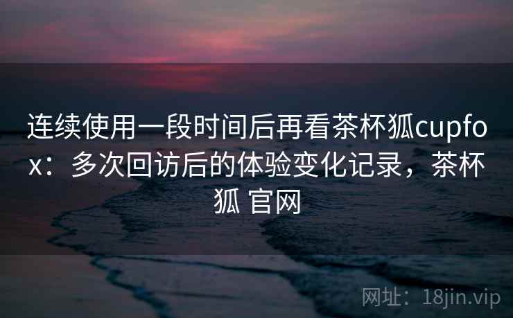 连续使用一段时间后再看茶杯狐cupfox：多次回访后的体验变化记录，茶杯狐 官网