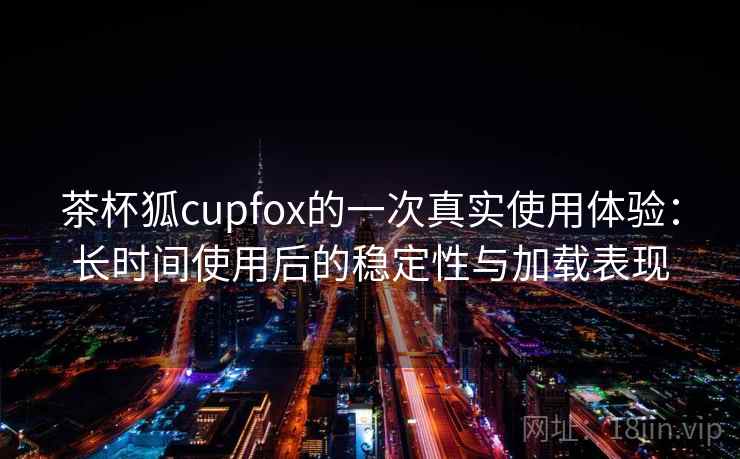 茶杯狐cupfox的一次真实使用体验:长时间使用后的稳定性与加载表现 茶杯狐cupfox的一次真实使用体验:长时间使用后的稳定性与加载表现