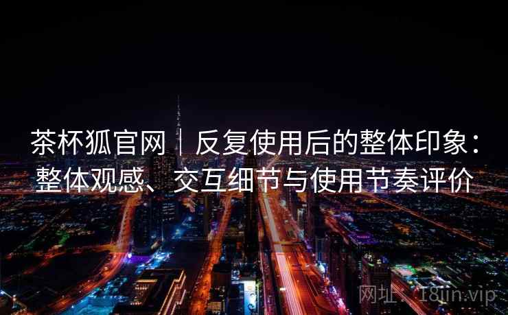 茶杯狐官网|反复使用后的整体印象:整体观感、交互细节与使用节奏评价 茶杯狐官网|反复使用后的整体印象:整体观感、交互细节与使用节奏评价